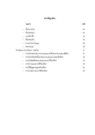 สารบัญ (ต่ อ)
            รายการ                                                     หน้ า

        - ตั้งค่าการอ่าน                                                48
        - ตั้งค่าสนทนา                                                  48
        - การตั้งค่าสื่อ                                                49
        - ตั้งค่าส่วนตัว                                                49
        - E-mail Post Change                                            49
        - Web Hooks                                                     50
Wordpress.com Plug In / Add On                                          51
        - การนาภาพ Profile จาก Facebook มาใช้แทนภาพ Author/ผูเ้ ขียน    51
        - การนาภาพในอัลบั้มภาพจาก Facebook มาแสดงที่บล็อก               54
        - การนาสมุดเยียมจาก Slide.com มาใส่ในบล็อก
                         ่                                              57
        - การนา Chatroll มาใช้กบบล็อก
                               ั                                        59
        - การใช้สญญาอนุญาตกับบล็อก
                    ั                                                   62
        - การนา QR Code มาใช้กบบล็อก
                                 ั                                      65
 