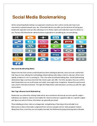 Social Media Bookmarking
Online networking Bookmarking is an approach to build your site's online vicinity and have more
movement produced towards your site. A few destinations may offer you the decision of having your
bookmarks expected to be secretly utilized just or to freely impart and make them open for others to
see. The best SEO Manchester administrations organization is something you are considering.
How Social Bookmarking Works
Despite the fact that numerous individuals have been utilizing bookmarks, some are even uninformed
that they are now utilizing the methodology. Bookmarking really helps a client to discover all the more
rapidly, whatever it is he is scanning for. This is like what social bookmarking does. Social bookmarking
destinations figure out how and what their clients spare and offer. From the example, they can confirm
which bookmarks are very well known and which ones ought to be imparted or showed focused around
every client's inferred investment. The right SEO Manchester administrations can help you with the right
comes about.
How Tags Influence Social Bookmarking
Bookmarks are ordered by utilizing labels which are essential words focused around a specific subject.
Individuals use labels to make it more helpful for clients to discover supportive data on a specific subject
and figure out which of these information are generally perceived.
These labeling practices make an arrangement and gathering of learning at times alluded to as
folksonomy as these information originated from common people and not really prepared masters.
Along these lines, since they are not expertly learned, the likelihood of giving deceiving data is likewise
 