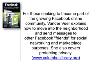 For those seeking to become part of the growing Facebook online community, Vander Veer explains how to move into the neighborhood and send messages to other Facebook "friends" for social networking and marketplace purposes. She also covers protecting privacy. (www.columbuslibrary.org) 