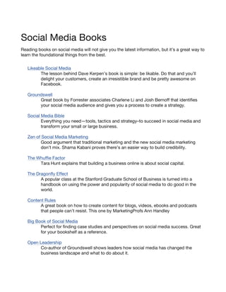 Social Media Books
Reading books on social media will not give you the latest information, but it’s a great way to
learn the foundational things from the best.


   Likeable Social Media
         The lesson behind Dave Kerpen’s book is simple: be likable. Do that and you’ll
         delight your customers, create an irresistible brand and be pretty awesome on
         Facebook.

   Groundswell
        Great book by Forrester associates Charlene Li and Josh Bernoff that identifies
        your social media audience and gives you a process to create a strategy.

   Social Media Bible
          Everything you need—tools, tactics and strategy–to succeed in social media and
          transform your small or large business.

   Zen of Social Media Marketing
          Good argument that traditional marketing and the new social media marketing
          don’t mix. Shama Kabani proves there’s an easier way to build credibility.

   The Whuffie Factor
        Tara Hunt explains that building a business online is about social capital.

   The Dragonfly Effect
         A popular class at the Stanford Graduate School of Business is turned into a
         handbook on using the power and popularity of social media to do good in the
         world.

   Content Rules
         A great book on how to create content for blogs, videos, ebooks and podcasts
         that people can’t resist. This one by MarketingProfs Ann Handley

   Big Book of Social Media
         Perfect for finding case studies and perspectives on social media success. Great
         for your bookshelf as a reference.

   Open Leadership
        Co-author of Groundswell shows leaders how social media has changed the
        business landscape and what to do about it.
 