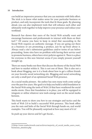 10   Introduction

     can build an impressive presence that you can maintain with little effort.
     The trick is to know what makes sense for your particular business or
     product, and only incorporate the tools that fit those goals. By planning
     ahead, you can also implement tools that will enhance each other and
     ultimately work together to help improve your presence and reduce your
     workload.

     Research has shown that users of the Social Web actually want and
     encourage businesses and professionals to interact with them on their
     turf.[2] Of course you have to keep in mind that succeeding in the
     Social Web requires an authentic message. If you are going out there
     as a business or are promoting a product, just be up-front about it.
     Always read a site’s submission guidelines and/or terms of use before
     proceeding. Some sites have no problem with having their service used
     to promote business, others have strict policies against it. There is a place
     for everyone in this new Internet arena if you simply present yourself
     straight up.

     There are many books out there that discuss the theory of the Social Web
     and how to market within it. This is not one of them. This is also not a
     book about blogging, nor is it a book about how to get a zillion friends
     on your favorite social networking site. Blogging and social networking
     are only a small part of an optimized Social Web presence.

     As a social media pioneer, the author has seen many tools come and go
     over the past few years. Her goal is to help you build a solid foundation in
     the Social Web using the tools of Web 2.0 that have weathered the social
     media storm. Once that foundation is in place, you will be equipped to
     integrate or utilize whatever new tools emerge next on the social media
     horizon.

     This book wants to show you how to use strategies and tactics and the
     tools of Web 2.0 to build a successful Web presence. This book offers
     you the nuts and bolts of the Social Web through hands-on, real-world
     examples. You will be pleasantly surprised at how easy most of it is!

     So push up your sleeves and let’s get Social...



     [2]http://www.readwriteweb.com/archives/majority_of_social_media_users_want_
     businesses_attention.php
 