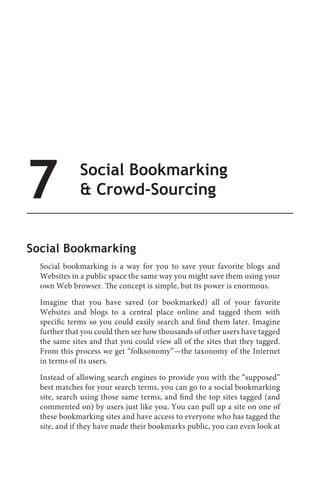 7             Social Bookmarking
               Crowd-Sourcing


Social Bookmarking
  Social bookmarking is a way for you to save your favorite blogs and
  Websites in a public space the same way you might save them using your
  own Web browser. The concept is simple, but its power is enormous.

  Imagine that you have saved (or bookmarked) all of your favorite
  Websites and blogs to a central place online and tagged them with
  specific terms so you could easily search and find them later. Imagine
  further that you could then see how thousands of other users have tagged
  the same sites and that you could view all of the sites that they tagged.
  From this process we get “folksonomy”—the taxonomy of the Internet
  in terms of its users.

  Instead of allowing search engines to provide you with the “supposed”
  best matches for your search terms, you can go to a social bookmarking
  site, search using those same terms, and find the top sites tagged (and
  commented on) by users just like you. You can pull up a site on one of
  these bookmarking sites and have access to everyone who has tagged the
  site, and if they have made their bookmarks public, you can even look at
 