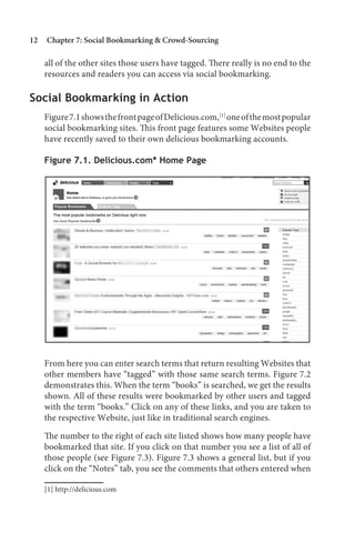 12   Chapter 7: Social Bookmarking  Crowd-Sourcing

     all of the other sites those users have tagged. There really is no end to the
     resources and readers you can access via social bookmarking.

Social Bookmarking in Action
     Figure 7.1 shows the front page of Delicious.com,[1] one of the most popular
     social bookmarking sites. This front page features some Websites people
     have recently saved to their own delicious bookmarking accounts.

     Figure 7.1. Delicious.com* Home Page




     From here you can enter search terms that return resulting Websites that
     other members have “tagged” with those same search terms. Figure 7.2
     demonstrates this. When the term “books” is searched, we get the results
     shown. All of these results were bookmarked by other users and tagged
     with the term “books.” Click on any of these links, and you are taken to
     the respective Website, just like in traditional search engines.

     The number to the right of each site listed shows how many people have
     bookmarked that site. If you click on that number you see a list of all of
     those people (see Figure 7.3). Figure 7.3 shows a general list, but if you
     click on the “Notes” tab, you see the comments that others entered when

     [1] http://delicious.com
 