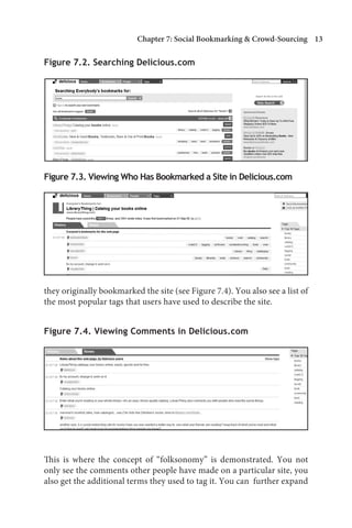 Chapter 7: Social Bookmarking  Crowd-Sourcing 13

Figure 7.2. Searching Delicious.com




Figure 7.3. Viewing Who Has Bookmarked a Site in Delicious.com




they originally bookmarked the site (see Figure 7.4). You also see a list of
the most popular tags that users have used to describe the site.


Figure 7.4. Viewing Comments in Delicious.com




This is where the concept of “folksonomy” is demonstrated. You not
only see the comments other people have made on a particular site, you
also get the additional terms they used to tag it. You can further expand
 