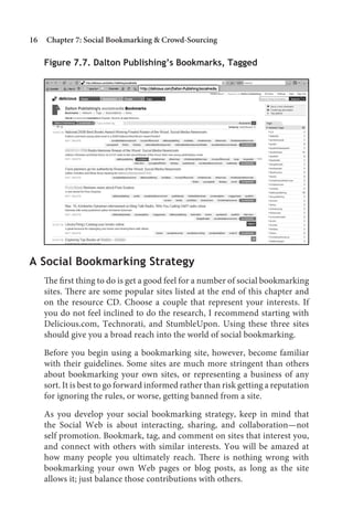 16   Chapter 7: Social Bookmarking  Crowd-Sourcing

     Figure 7.7. Dalton Publishing’s Bookmarks, Tagged




A Social Bookmarking Strategy
     The first thing to do is get a good feel for a number of social bookmarking
     sites. There are some popular sites listed at the end of this chapter and
     on the resource CD. Choose a couple that represent your interests. If
     you do not feel inclined to do the research, I recommend starting with
     Delicious.com, Technorati, and StumbleUpon. Using these three sites
     should give you a broad reach into the world of social bookmarking.

     Before you begin using a bookmarking site, however, become familiar
     with their guidelines. Some sites are much more stringent than others
     about bookmarking your own sites, or representing a business of any
     sort. It is best to go forward informed rather than risk getting a reputation
     for ignoring the rules, or worse, getting banned from a site.

     As you develop your social bookmarking strategy, keep in mind that
     the Social Web is about interacting, sharing, and collaboration—not
     self promotion. Bookmark, tag, and comment on sites that interest you,
     and connect with others with similar interests. You will be amazed at
     how many people you ultimately reach. There is nothing wrong with
     bookmarking your own Web pages or blog posts, as long as the site
     allows it; just balance those contributions with others.
 