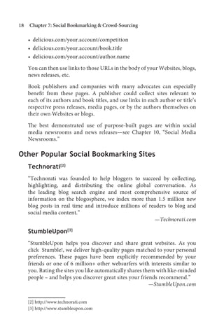 18   Chapter 7: Social Bookmarking  Crowd-Sourcing

     • delicious.com/your.account/competition
     • delicious.com/your.account/book.title
     • delicious.com/your.account/author.name

     You can then use links to those URLs in the body of your Websites, blogs,
     news releases, etc.

     Book publishers and companies with many advocates can especially
     benefit from these pages. A publisher could collect sites relevant to
     each of its authors and book titles, and use links in each author or title’s
     respective press releases, media pages, or by the authors themselves on
     their own Websites or blogs.

     The best demonstrated use of purpose-built pages are within social
     media newsrooms and news releases—see Chapter 10, “Social Media
     Newsrooms.”

Other Popular Social Bookmarking Sites
     Technorati[2]
     “Technorati was founded to help bloggers to succeed by collecting,
     highlighting, and distributing the online global conversation. As
     the leading blog search engine and most comprehensive source of
     information on the blogosphere, we index more than 1.5 million new
     blog posts in real time and introduce millions of readers to blog and
     social media content.”
                                                         —Technorati.com

     StumbleUpon[3]
     “StumbleUpon helps you discover and share great websites. As you
     click Stumble!, we deliver high-quality pages matched to your personal
     preferences. These pages have been explicitly recommended by your
     friends or one of 6 million+ other websurfers with interests similar to
     you. Rating the sites you like automatically shares them with like-minded
     people – and helps you discover great sites your friends recommend.”
                                                           —StumbleUpon.com


     [2] http://www.technorati.com
     [3] http://www.stumbleupon.com
 