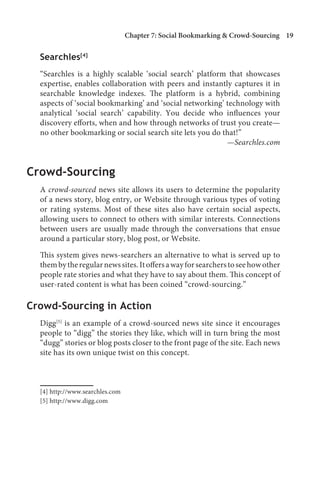 Chapter 7: Social Bookmarking  Crowd-Sourcing 1

  Searchles[4]
  “Searchles is a highly scalable ‘social search’ platform that showcases
  expertise, enables collaboration with peers and instantly captures it in
  searchable knowledge indexes. The platform is a hybrid, combining
  aspects of ‘social bookmarking’ and ‘social networking’ technology with
  analytical ‘social search’ capability. You decide who influences your
  discovery efforts, when and how through networks of trust you create—
  no other bookmarking or social search site lets you do that!”
                                                          —Searchles.com


Crowd-Sourcing
  A crowd-sourced news site allows its users to determine the popularity
  of a news story, blog entry, or Website through various types of voting
  or rating systems. Most of these sites also have certain social aspects,
  allowing users to connect to others with similar interests. Connections
  between users are usually made through the conversations that ensue
  around a particular story, blog post, or Website.

  This system gives news-searchers an alternative to what is served up to
  them by the regular news sites. It offers a way for searchers to see how other
  people rate stories and what they have to say about them. This concept of
  user-rated content is what has been coined “crowd-sourcing.”

Crowd-Sourcing in Action
  Digg[5] is an example of a crowd-sourced news site since it encourages
  people to “digg” the stories they like, which will in turn bring the most
  “dugg” stories or blog posts closer to the front page of the site. Each news
  site has its own unique twist on this concept.



  [4] http://www.searchles.com
  [5] http://www.digg.com
 