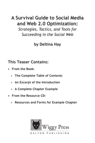 A Survival Guide to Social Media
     and Web 2.0 Optimization:
      Strategies, Tactics, and Tools for
        Succeeding in the Social Web

                by Deltina Hay



This Teaser Contains:
• From the Book:

 » The Complete Table of Contents

 » An Excerpt of the Introduction

 » A Complete Chapter Example

• From the Resource CD:

 » Resources and Forms for Example Chapter
 