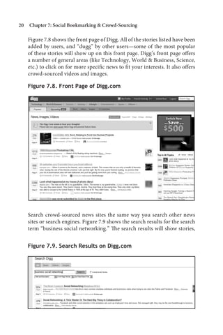 20   Chapter 7: Social Bookmarking  Crowd-Sourcing

     Figure 7.8 shows the front page of Digg. All of the stories listed have been
     added by users, and “dugg” by other users—some of the most popular
     of these stories will show up on this front page. Digg’s front page offers
     a number of general areas (like Technology, World  Business, Science,
     etc.) to click on for more specific news to fit your interests. It also offers
     crowd-sourced videos and images.

     Figure 7.8. Front Page of Digg.com




     Search crowd-sourced news sites the same way you search other news
     sites or search engines. Figure 7.9 shows the search results for the search
     term “business social networking.” The search results will show stories,


     Figure 7.9. Search Results on Digg.com
 