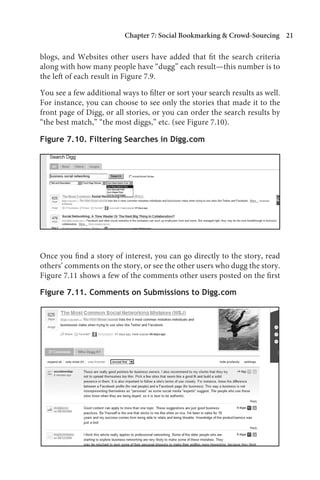 Chapter 7: Social Bookmarking  Crowd-Sourcing 21

blogs, and Websites other users have added that fit the search criteria
along with how many people have “dugg” each result—this number is to
the left of each result in Figure 7.9.

You see a few additional ways to filter or sort your search results as well.
For instance, you can choose to see only the stories that made it to the
front page of Digg, or all stories, or you can order the search results by
“the best match,” “the most diggs,” etc. (see Figure 7.10).

Figure 7.10. Filtering Searches in Digg.com




Once you find a story of interest, you can go directly to the story, read
others’ comments on the story, or see the other users who dugg the story.
Figure 7.11 shows a few of the comments other users posted on the first

Figure 7.11. Comments on Submissions to Digg.com
 