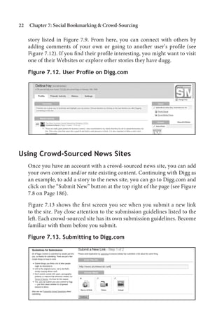 22   Chapter 7: Social Bookmarking  Crowd-Sourcing

     story listed in Figure 7.9. From here, you can connect with others by
     adding comments of your own or going to another user’s profile (see
     Figure 7.12). If you find their profile interesting, you might want to visit
     one of their Websites or explore other stories they have dugg.

     Figure 7.12. User Profile on Digg.com




Using Crowd-Sourced News Sites
     Once you have an account with a crowd-sourced news site, you can add
     your own content and/or rate existing content. Continuing with Digg as
     an example, to add a story to the news site, you can go to Digg.com and
     click on the “Submit New” button at the top right of the page (see Figure
     7.8 on Page 186).

     Figure 7.13 shows the first screen you see when you submit a new link
     to the site. Pay close attention to the submission guidelines listed to the
     left. Each crowd-sourced site has its own submission guidelines. Become
     familiar with them before you submit.

     Figure 7.13. Submitting to Digg.com
 