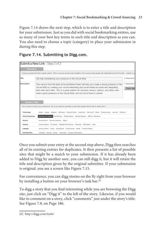 Chapter 7: Social Bookmarking  Crowd-Sourcing 23

Figure 7.14 shows the next step, which is to enter a title and description
for your submission. Just as you did with social bookmarking entries, use
as many of your best key terms in each title and description as you can.
You also need to choose a topic (category) to place your submission in
during this step.

Figure 7.14. Submitting to Digg.com.




Once you submit your entry at the second step above, Digg then searches
all of its existing entries for duplicates. It then presents a list of possible
sites that might be a match to your submission. If it has already been
added to Digg by another user, you can still digg it, but it will retain the
title and description given by the original submitter. If your submission
is original, you see a screen like Figure 7.15.

For convenience, you can digg stories on the fly right from your browser
by installing a button on your browser’s task bar.[6]

To digg a story that you find interesting while you are browsing the Digg
site, just click on “Digg it” to the left of the story. Likewise, if you would
like to comment on a story, click “comments” just under the story’s title.
See Figure 7.8, on Page 186.

[6] http://digg.com/tools/
 