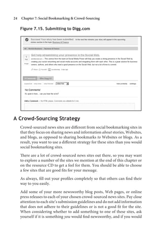 24   Chapter 7: Social Bookmarking  Crowd-Sourcing

     Figure 7.15. Submitting to Digg.com




A Crowd-Sourcing Strategy
     Crowd-sourced news sites are different from social bookmarking sites in
     that they focus on sharing news and information about stories, Websites,
     and blogs, as opposed to sharing bookmarks to Websites or blogs. As a
     result, you want to use a different strategy for these sites than you would
     social bookmarking sites.

     There are a lot of crowd-sourced news sites out there, so you may want
     to explore a number of the sites we mention at the end of this chapter or
     on the resource CD to get a feel for them. You should be able to choose
     a few sites that are good fits for your message.

     As always, fill out your profiles completely so that others can find their
     way to you easily.

     Add some of your more newsworthy blog posts, Web pages, or online
     press releases to each of your chosen crowd-sourced news sites. Pay close
     attention to each site’s submission guidelines and do not add information
     that does not adhere to their guidelines or is not a good fit for the site.
     When considering whether to add something to one of these sites, ask
     yourself if it is something you would find newsworthy, and if you would
 