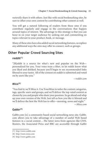 Chapter 7: Social Bookmarking  Crowd-Sourcing 25

  naturally share it with others. Just like with social bookmarking sites, be
  sure to offset your own content by contributing other content as well.

  You will get a natural following of readers from these sites if you
  contribute regularly and engage in the conversations that happen
  around topics of interest. The advantage to this strategy is that you can
  hone in on your target audience by seeking out and commenting on
  topics relevant to your product, book, or message.

  Many of these sites have also added social networking features, so explore
  any additional ways the sites may offer to connect, such as groups.

Other Popular Crowd Sourcing Sites
  reddit[7]
  “[R]eddit is a source for what’s new and popular on the Web—
  personalized for you. Your votes train a filter, so let reddit know what
  you liked and disliked, because you’ll begin to see recommended links
  filtered to your tastes. All of the content on reddit is submitted and voted
  on by users like you.”
                                                                  —reddit.com

  Mixx[8]
  “You find it; we’ll Mixx it. Use YourMixx to tailor the content categories,
  tags, specific users and groups, and we’ll deliver the top-rated content as
  chosen by you and people who share your passions. So go ahead and whip
  up your own version of the Web. Just tell us how you like it Mixxed and
  we’ll deliver the best the Web has to offer—morning, noon and night.”
                                                                 —Mixx.com

  Gabbr[9]
  Gabbr.com [is] a community based social networking news site. Gabbr.
  com allows you to take advantage of a number of useful Web based
  features in a social context….The latest news from agencies like CNN,
  Reuters, the Associated Press and BBC are accessible through Gabbr

  [7] http://www.reddit.com
  [8] http://www.mixx.com
  [9] http://www.gabbr.com
 
