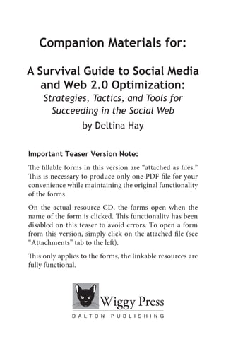 Companion Materials for:

A Survival Guide to Social Media
   and Web 2.0 Optimization:
     Strategies, Tactics, and Tools for
       Succeeding in the Social Web
                  by Deltina Hay

Important Teaser Version Note:
The fillable forms in this version are “attached as files.”
This is necessary to produce only one PDF file for your
convenience while maintaining the original functionality
of the forms.
On the actual resource CD, the forms open when the
name of the form is clicked. This functionality has been
disabled on this teaser to avoid errors. To open a form
from this version, simply click on the attached file (see
“Attachments” tab to the left).
This only applies to the forms, the linkable resources are
fully functional.
 