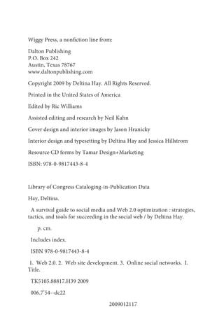 Wiggy Press, a nonfiction line from:

Dalton Publishing
P.O. Box 242
Austin, Texas 78767
www.daltonpublishing.com

Copyright 2009 by Deltina Hay. All Rights Reserved.

Printed in the United States of America

Edited by Ric Williams

Assisted editing and research by Neil Kahn

Cover design and interior images by Jason Hranicky

Interior design and typesetting by Deltina Hay and Jessica Hillstrom

Resource CD forms by Tamar Design+Marketing

ISBN: 978-0-9817443-8-4



Library of Congress Cataloging-in-Publication Data

Hay, Deltina.

 A survival guide to social media and Web 2.0 optimization : strategies,
tactics, and tools for succeeding in the social web / by Deltina Hay.

    p. cm.

 Includes index.

 ISBN 978-0-9817443-8-4

1. Web 2.0. 2. Web site development. 3. Online social networks. I.
Title.

 TK5105.88817.H39 2009

 006.7’54--dc22

                                  2009012117
 