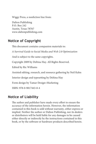 Wiggy Press, a nonfiction line from:
  Dalton Publishing
  P.O. Box 242
  Austin, Texas 78767
  www.daltonpublishing.com


Notice of Copyright
  This document contains companion materials to:
  A Survival Guide to Social Media and Web 2.0 Optimization
  And is subject to the same copyrights.
  Copyright 2009 by Deltina Hay. All Rights Reserved.
  Edited by Ric Williams
  Assisted editing, research, and resource gathering by Neil Kahn
  Interior design and typesetting by Deltina Hay
  Form design by Tamar Design+Marketing
  ISBN: 978-0-9817443-8-4


Notice of Liability
  The author and publisher have made every effort to ensure the
  accuracy of the information herein. However, the information
  contained in this book is sold without warranty, either express or
  implied. Neither the author or Dalton Publishing, nor its dealers
  or distributors will be held liable for any damages to be caused
  either directly or indirectly by the instructions contained in this
  book, or by the software or hardware products described herein.
 