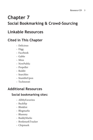 Resource CD   


Chapter 7
Social Bookmarking  Crowd-Sourcing

Linkable Resources

Cited in This Chapter
     ›   Delicious
     ›   Digg
     ›   Facebook
     ›   Gabbr
     ›   Mixx
     ›   NowPublic
     ›   Propeller
     ›   Reddit
     ›   Searchles
     ›   StumbleUpon
     ›   Technorati

Additional Resources
  Social bookmarking sites:
     ›   AllMyFavorites
     ›   Backflip
     ›   Blinklist
     ›   Blogmarks
     ›   Blummy
     ›   BuddyMarks
     ›   BookmarkTracker
     ›   Chipmark
 