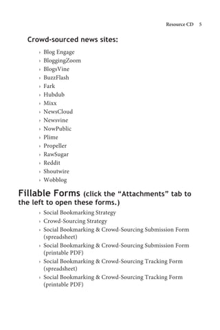 Resource CD   


  Crowd-sourced news sites:
     ›   Blog Engage
     ›   BloggingZoom
     ›   BlogsVine
     ›   BuzzFlash
     ›   Fark
     ›   Hubdub
     ›   Mixx
     ›   NewsCloud
     ›   Newsvine
     ›   NowPublic
     ›   Plime
     ›   Propeller
     ›   RawSugar
     ›   Reddit
     ›   Shoutwire
     ›   Wobblog

Fillable Forms     (click the “Attachments” tab to
the left to open these forms.)
     › Social Bookmarking Strategy
     › Crowd-Sourcing Strategy
     › Social Bookmarking  Crowd-Sourcing Submission Form
       (spreadsheet)
     › Social Bookmarking  Crowd-Sourcing Submission Form
       (printable PDF)
     › Social Bookmarking  Crowd-Sourcing Tracking Form
       (spreadsheet)
     › Social Bookmarking  Crowd-Sourcing Tracking Form
       (printable PDF)
 