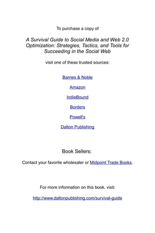 To purchase a copy of

 A Survival Guide to Social Media and Web 2.0
 Optimization: Strategies, Tactics, and Tools for
         Succeeding in the Social Web

            visit one of these trusted sources:


                     Barnes & Noble

                         Amazon

                       IndieBound

                         Borders

                         Powell's

                    Dalton Publishing




                     Book Sellers:

Contact your favorite wholesaler or Midpoint Trade Books.




         For more information on this book, visit:

     http://www.daltonpublishing.com/survival-guide
 