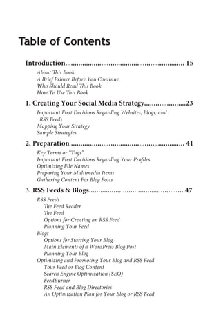 Table of Contents
 Introduction............................................................... 15
      About This Book
      A Brief Primer Before You Continue
      Who Should Read This Book
      How To Use This Book
 1. Creating Your Social Media Strategy......................23
      Important First Decisions Regarding Websites, Blogs, and
       RSS Feeds
      Mapping Your Strategy
      Sample Strategies
 2. Preparation ............................................................ 41
      Key Terms or “Tags”
      Important First Decisions Regarding Your Profiles
      Optimizing File Names
      Preparing Your Multimedia Items
      Gathering Content For Blog Posts
 3. RSS Feeds & Blogs.................................................. 47
      RSS Feeds
         The Feed Reader
         The Feed
         Options for Creating an RSS Feed
         Planning Your Feed
      Blogs
         Options for Starting Your Blog
         Main Elements of a WordPress Blog Post
         Planning Your Blog
      Optimizing and Promoting Your Blog and RSS Feed
         Your Feed or Blog Content
         Search Engine Optimization (SEO)
         FeedBurner
         RSS Feed and Blog Directories
         An Optimization Plan for Your Blog or RSS Feed
 