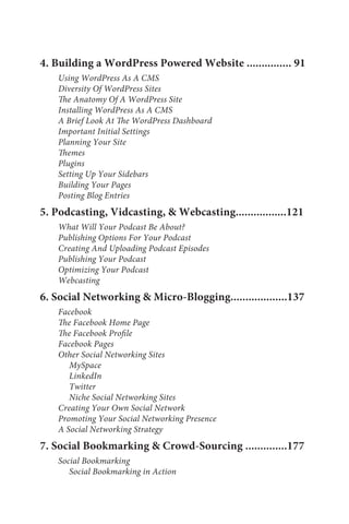 4. Building a WordPress Powered Website ............... 91
    Using WordPress As A CMS
    Diversity Of WordPress Sites
    The Anatomy Of A WordPress Site
    Installing WordPress As A CMS
    A Brief Look At The WordPress Dashboard
    Important Initial Settings
    Planning Your Site
    Themes
    Plugins
    Setting Up Your Sidebars
    Building Your Pages
    Posting Blog Entries
5. Podcasting, Vidcasting, & Webcasting.................121
    What Will Your Podcast Be About?
    Publishing Options For Your Podcast
    Creating And Uploading Podcast Episodes
    Publishing Your Podcast
    Optimizing Your Podcast
    Webcasting
6. Social Networking & Micro-Blogging...................137
    Facebook
    The Facebook Home Page
    The Facebook Profile
    Facebook Pages
    Other Social Networking Sites
       MySpace
       LinkedIn
       Twitter
       Niche Social Networking Sites
    Creating Your Own Social Network
    Promoting Your Social Networking Presence
    A Social Networking Strategy
7. Social Bookmarking & Crowd-Sourcing ..............177
    Social Bookmarking
       Social Bookmarking in Action
 