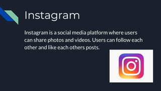 Instagram
Instagram is a social media platform where users
can share photos and videos. Users can follow each
other and like each others posts.
 