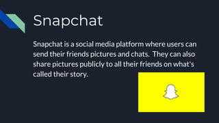Snapchat
Snapchat is a social media platform where users can
send their friends pictures and chats. They can also
share pictures publicly to all their friends on what's
called their story.
 