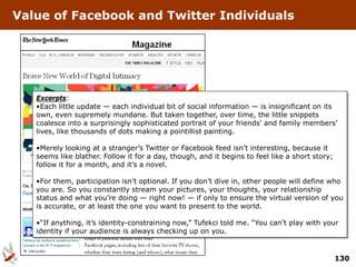 Value of Facebook and Twitter Individuals




   Excerpts:
   •Each little update — each individual bit of social information — is insignificant on its
   own, even supremely mundane. But taken together, over time, the little snippets
   coalesce into a surprisingly sophisticated portrait of your friends’ and family members’
   lives, like thousands of dots making a pointillist painting.

   •Merely looking at a stranger’s Twitter or Facebook feed isn’t interesting, because it
   seems like blather. Follow it for a day, though, and it begins to feel like a short story;
   follow it for a month, and it’s a novel.

   •For them, participation isn’t optional. If you don’t dive in, other people will define who
   you are. So you constantly stream your pictures, your thoughts, your relationship
   status and what you’re doing — right now! — if only to ensure the virtual version of you
   is accurate, or at least the one you want to present to the world.

   •“If anything, it’s identity-constraining now,” Tufekci told me. “You can’t play with your
   identity if your audience is always checking up on you.


                                                                                                130
 