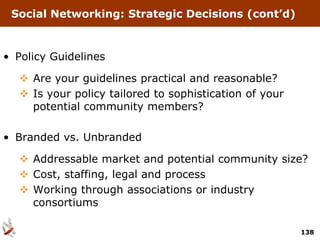 Social Networking: Strategic Decisions (cont’d)



• Policy Guidelines

   Are your guidelines practical and reasonable?
   Is your policy tailored to sophistication of your
    potential community members?

• Branded vs. Unbranded

   Addressable market and potential community size?
   Cost, staffing, legal and process
   Working through associations or industry
    consortiums

                                                        138
 