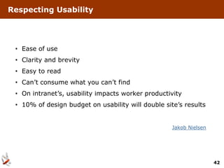 Respecting Usability




 • Ease of use
 • Clarity and brevity
 • Easy to read
 • Can’t consume what you can’t find
 • On intranet’s, usability impacts worker productivity
 • 10% of design budget on usability will double site’s results


                                                    Jakob Nielsen




                                                                    42
 