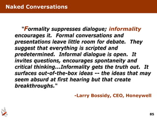 Naked Conversations



     “Formality suppresses dialogue; informality
  encourages it. Formal conversations and
  presentations leave little room for debate. They
  suggest that everything is scripted and
  predetermined. Informal dialogue is open. It
  invites questions, encourages spontaneity and
  critical thinking...Informality gets the truth out. It
  surfaces out-of-the-box ideas -- the ideas that may
  seem absurd at first hearing but that create
  breakthroughs.“
                         -Larry Bossidy, CEO, Honeywell



                                                       85
 