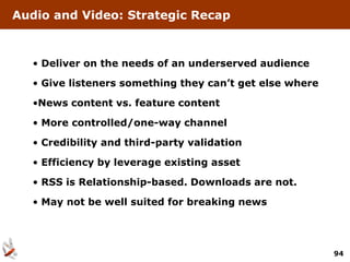 Audio and Video: Strategic Recap



  • Deliver on the needs of an underserved audience

  • Give listeners something they can’t get else where

  •News content vs. feature content

  • More controlled/one-way channel

  • Credibility and third-party validation

  • Efficiency by leverage existing asset

  • RSS is Relationship-based. Downloads are not.

  • May not be well suited for breaking news




                                                         94
 