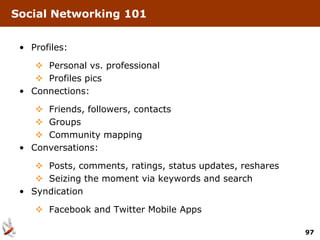 Social Networking 101


 • Profiles:

     Personal vs. professional
     Profiles pics
 • Connections:

     Friends, followers, contacts
     Groups
     Community mapping
 • Conversations:

     Posts, comments, ratings, status updates, reshares
     Seizing the moment via keywords and search
 • Syndication

     Facebook and Twitter Mobile Apps

                                                           97
 