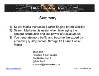 Summary

    1)  Social Media increases Search Engine brand visibility
    2)  Search Marketing is easier when leveraging the
        content distribution and link power of Social Media
    3)  You generate more traffic and become the expert by
        promoting quality content through SEO and Social
        Media

                      Brian Bluff
                      President & Co-Founder
                      Site-Seeker, Inc. 
                      @BrianBluff
                      brianbluff@site-seeker.com
www.site-seeker.com                                 © 2011 Site-Seeker, Inc.
 
