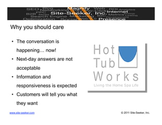 Why you should care

 •  The conversation is
     happening… now!
 •  Next-day answers are not
     acceptable
 •  Information and
     responsiveness is expected
 •  Customers will tell you what
     they want
www.site-seeker.com                © 2011 Site-Seeker, Inc.
 