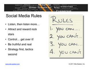 Social Media Rules
•  Listen, then listen more…
•  Attract and reward rock
   stars
•  Control… get over it!
•  Be truthful and real
•  Strategy first, tactics
   second


www.site-seeker.com            © 2011 Site-Seeker, Inc.
 