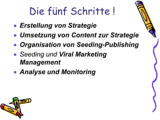 Die fünf Schritte !
 Erstellung von Strategie
 Umsetzung von Content zur Strategie
 Organisation von Seeding-Publishing
 Seeding und Viral Marketing
  Management
 Analyse und Monitoring
 
