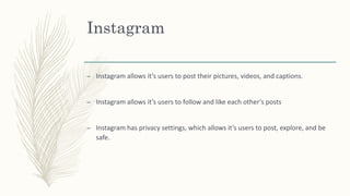 Instagram
– Instagram allows it’s users to post their pictures, videos, and captions.
– Instagram allows it’s users to follow and like each other’s posts
– Instagram has privacy settings, which allows it’s users to post, explore, and be
safe.