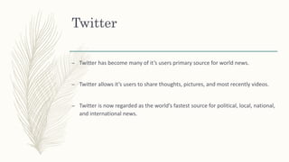 Twitter
– Twitter has become many of it’s users primary source for world news.
– Twitter allows it’s users to share thoughts, pictures, and most recently videos.
– Twitter is now regarded as the world’s fastest source for political, local, national,
and international news.