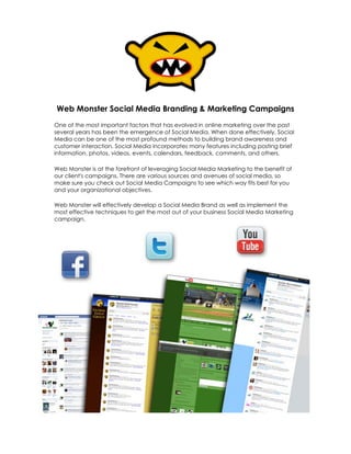 Web Monster Social Media Branding & Marketing Campaigns
One of the most important factors that has evolved in online marketing over the past
several years has been the emergence of Social Media. When done effectively, Social
Media can be one of the most profound methods to building brand awareness and
customer interaction. Social Media incorporates many features including posting brief
information, photos, videos, events, calendars, feedback, comments, and others.

Web Monster is at the forefront of leveraging Social Media Marketing to the benefit of
our client's campaigns. There are various sources and avenues of social media, so
make sure you check out Social Media Campaigns to see which way fits best for you
and your organizational objectives.

Web Monster will effectively develop a Social Media Brand as well as implement the
most effective techniques to get the most out of your business Social Media Marketing
campaign.
 