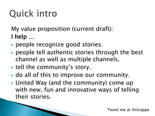 My value proposition (current draft):
I help …
 people recognize good stories.
 people tell authentic stories through th...