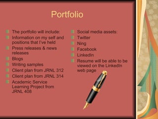 Portfolio   The portfolio will include: Information on my self and positions that I’ve held  Press releases & news releases Blogs Writing samples Client plan from JRNL 312 Client plan from JRNL 314 Academic Service Learning Project from JRNL 408 Social media assets: Twitter Ning Facebook LinkedIn  Resume will be able to be viewed on the LinkedIn web page  