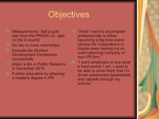 Objectives Measurements: Get a gold star from the PRSSA i.e.: (get on the E-board) Do two or more internships Execute the Student Development Conference successfully Attain a BA in Public Relations in December 2010 Further education by attaining a masters degree in PR “ What I want to accomplish professionally is either becoming a big time event planner for corporations or maybe even owning my on event planning company or own PR firm.” “ I want employers to see what a hard worker I am. I want to be able to show them that I’m driven passionate dependable and capable through my actions.” 
