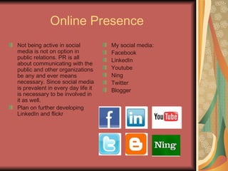 Online Presence   Not being active in social media is not on option in public relations. PR is all about communicating with the public and other organizations be any and ever means necessary. Since social media is prevalent in every day life it is necessary to be involved in it as well.  Plan on further developing LinkedIn and flickr My social media: Facebook LinkedIn Youtube Ning Twitter Blogger 