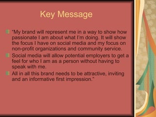 Key Message   “ My brand will represent me in a way to show how passionate I am about what I’m doing. It will show the focus I have on social media and my focus on non-profit organizations and community service. Social media will allow potential employers to get a feel for who I am as a person without having to speak with me. All in all this brand needs to be attractive, inviting and an informative first impression.” 
