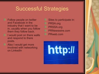 Successful Strategies  Follow people on twitter and Facebook in the industry that I want to be in, usually when you follow them they follow back. I would post on there walls and respond to there posts. Also I would get more involved with networking on LinkedIn Sites to participate in:  PRSA.org PRSSA.org PRNewswire.com PRweb.com 