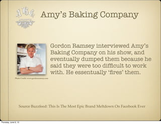 Amy’s Baking Company
Gordon Ramsey interviewed Amy’s
Baking Company on his show, and
eventually dumped them because he
said they were too difﬁcult to work
with. He essentually ‘ﬁres’ them.
Source Buzzfeed: This Is The Most Epic Brand Meltdown On Facebook Ever
Photo Credit: www.gordonramsay.com
Thursday, June 6, 13
 