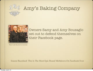 Amy’s Baking Company
Owners Samy and Amy Bouzaglo
set out to defend themselves on
their Facebook page.
Source Buzzfeed: This Is The Most Epic Brand Meltdown On Facebook Ever
Photo Credit: Buzzfeed via Facebook
Thursday, June 6, 13
 