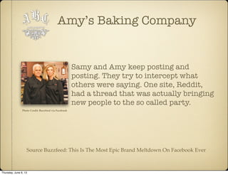 Amy’s Baking Company
Samy and Amy keep posting and
posting. They try to intercept what
others were saying. One site, Reddit,
had a thread that was actually bringing
new people to the so called party.
Source Buzzfeed: This Is The Most Epic Brand Meltdown On Facebook Ever
Photo Credit: Buzzfeed via Facebook
Thursday, June 6, 13
 